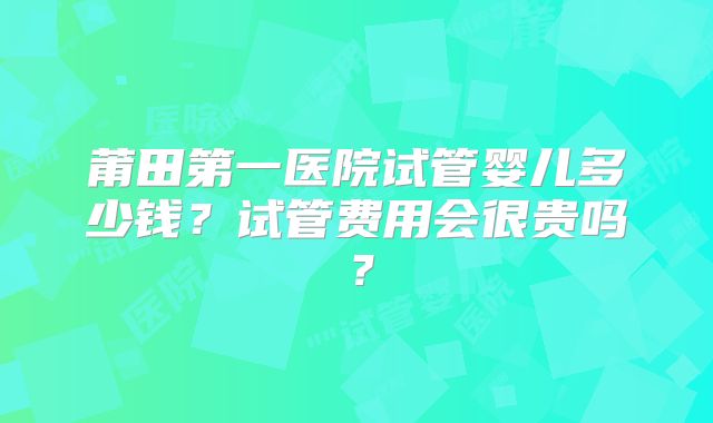 莆田第一医院试管婴儿多少钱?试管费用会很贵吗?