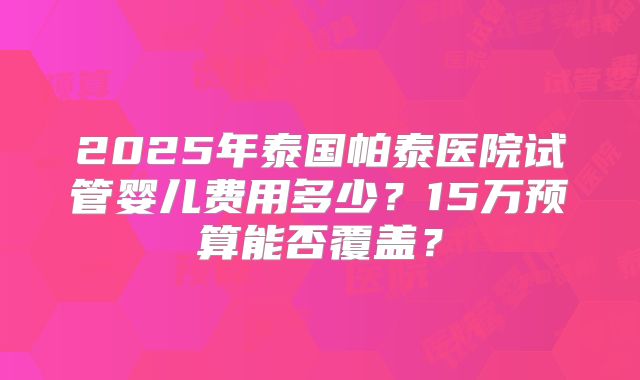 2025年泰国帕泰医院试管婴儿费用多少？15万预算能否覆盖？