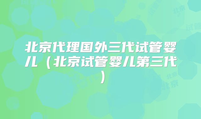 北京代理国外三代试管婴儿(北京试管婴儿第三代)