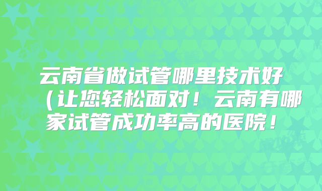 云南省做试管哪里技术好（让您轻松面对！云南有哪家试管成功率高的医院！