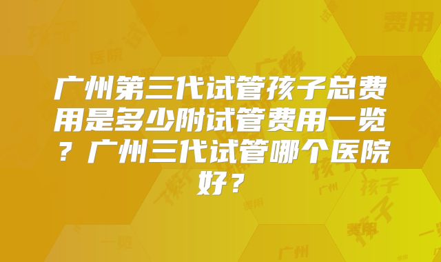 广州第三代试管孩子总费用是多少附试管费用一览?广州三代试管哪个医院好?