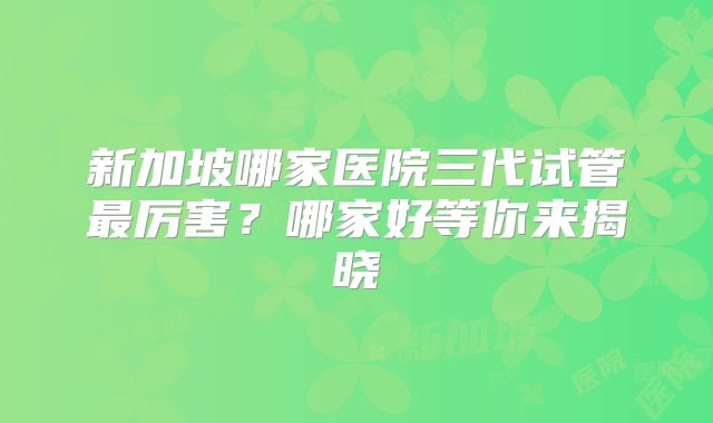 新加坡哪家医院三代试管最厉害？哪家好等你来揭晓