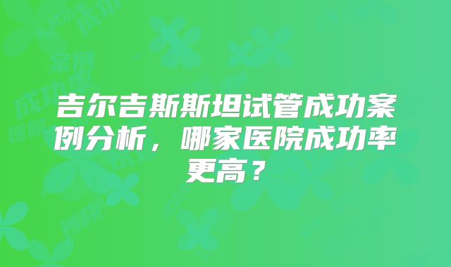 吉尔吉斯斯坦试管成功案例分析，哪家医院成功率更高？