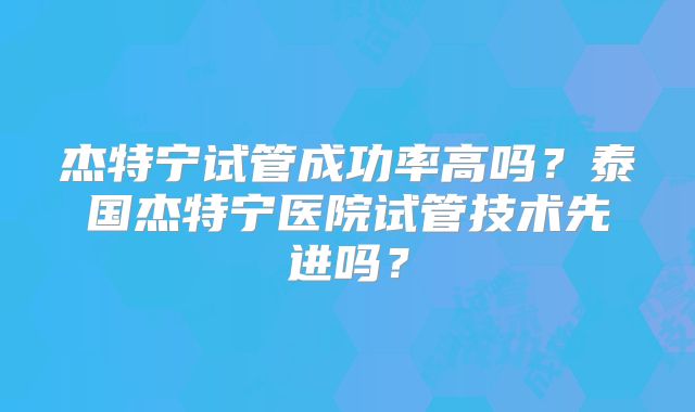 杰特宁试管成功率高吗？泰国杰特宁医院试管技术先进吗？