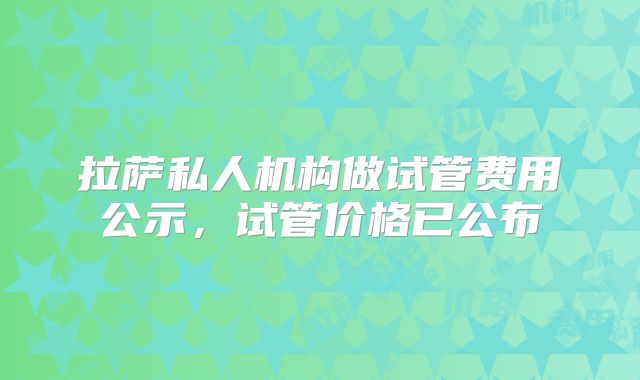 拉萨私人机构做试管费用公示，试管价格已公布