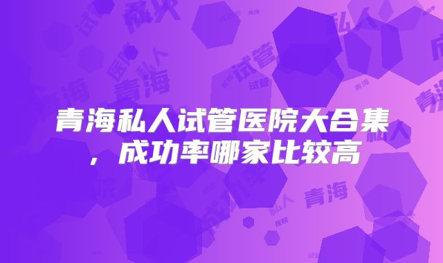 青海私人试管医院大合集,成功率哪家比较高
