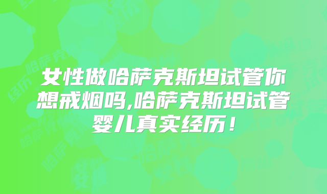 女性做哈萨克斯坦试管你想戒烟吗,哈萨克斯坦试管婴儿真实经历！