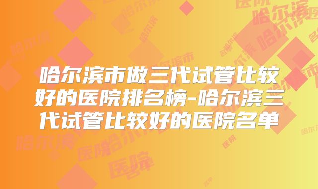 哈尔滨市做三代试管比较好的医院排名榜-哈尔滨三代试管比较好的医院名单