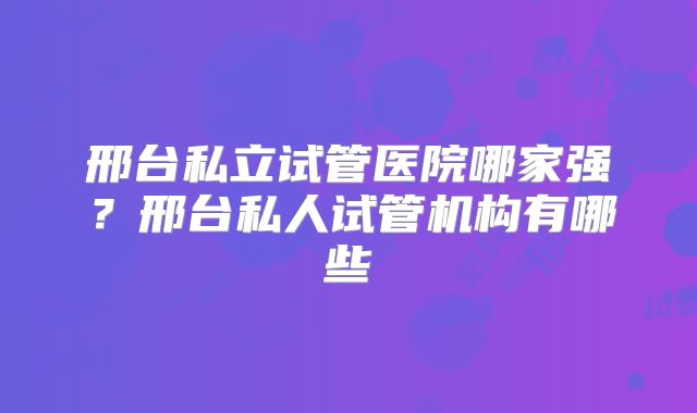 邢台私立试管医院哪家强？邢台私人试管机构有哪些
