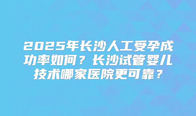 2025年长沙人工受孕成功率如何？长沙试管婴儿技术哪家医院更可靠？