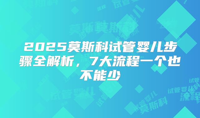 2025莫斯科试管婴儿步骤全解析，7大流程一个也不能少