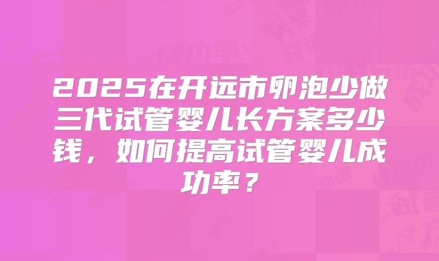 2025在开远市卵泡少做三代试管婴儿长方案多少钱，如何提高试管婴儿成功率？