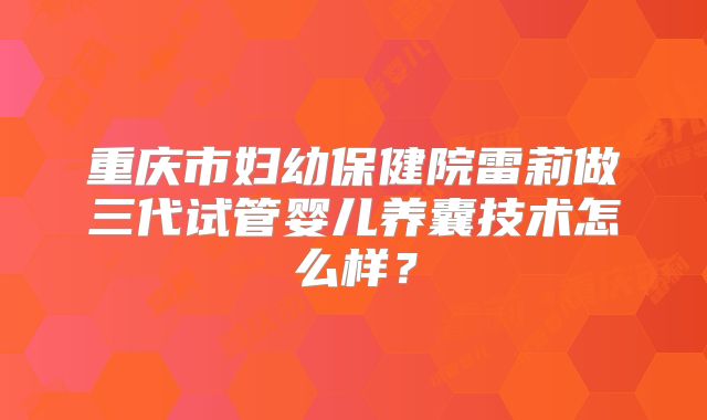 重庆市妇幼保健院雷莉做三代试管婴儿养囊技术怎么样?