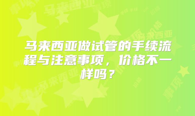 马来西亚做试管的手续流程与注意事项,价格不一样吗?