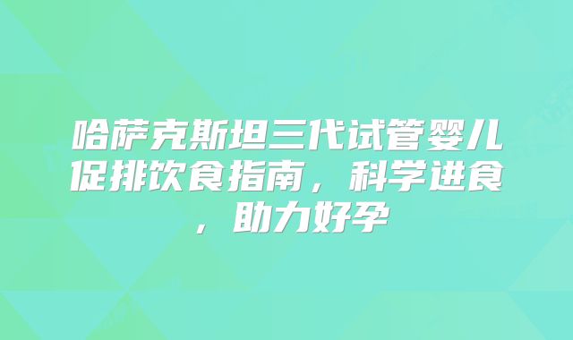 哈萨克斯坦三代试管婴儿促排饮食指南，科学进食，助力好孕