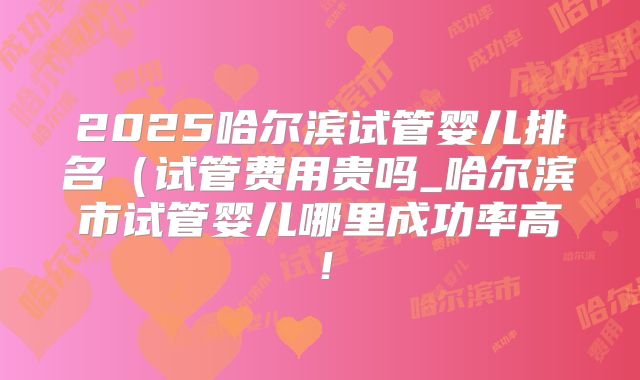 2025哈尔滨试管婴儿排名（试管费用贵吗_哈尔滨市试管婴儿哪里成功率高！