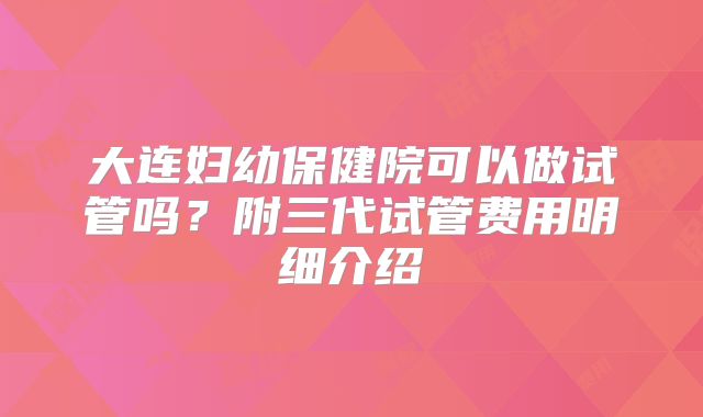 大连妇幼保健院可以做试管吗？附三代试管费用明细介绍