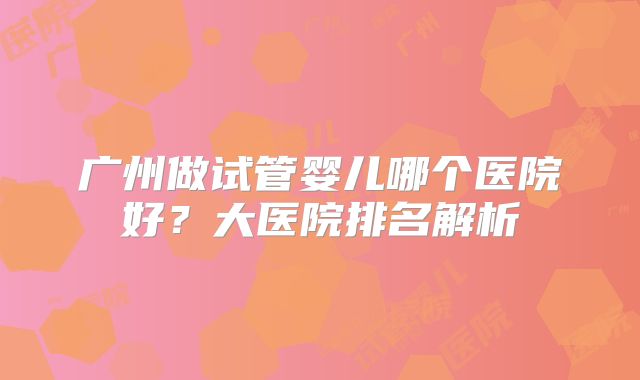 广州做试管婴儿哪个医院好？大医院排名解析