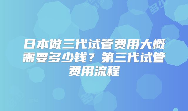 日本做三代试管费用大概需要多少钱？第三代试管费用流程