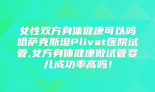 女性双方身体健康可以吗哈萨克斯坦Plivat医院试管,女方身体健康做试管婴儿成功率高吗！