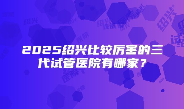 2025绍兴比较厉害的三代试管医院有哪家？