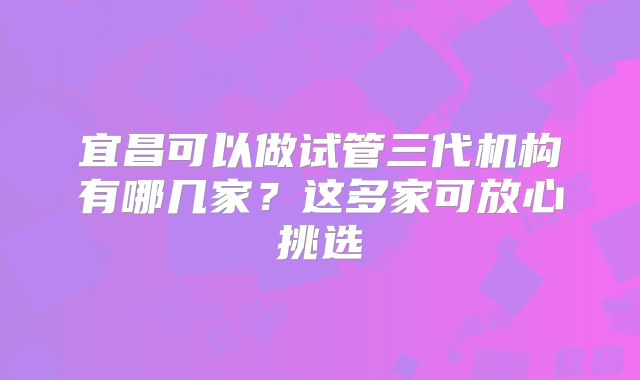 宜昌可以做试管三代机构有哪几家？这多家可放心挑选