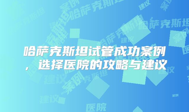 哈萨克斯坦试管成功案例，选择医院的攻略与建议