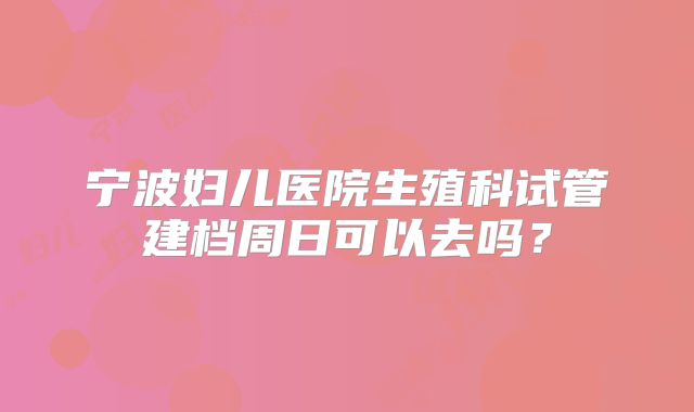 宁波妇儿医院生殖科试管建档周日可以去吗?