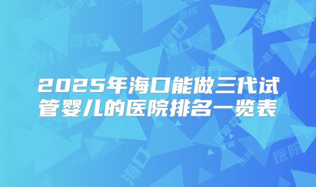 2025年海口能做三代试管婴儿的医院排名一览表