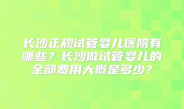 长沙正规试管婴儿医院有哪些？长沙做试管婴儿的全部费用大概是多少？
