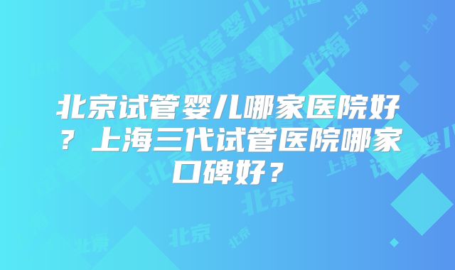 北京试管婴儿哪家医院好？上海三代试管医院哪家口碑好？