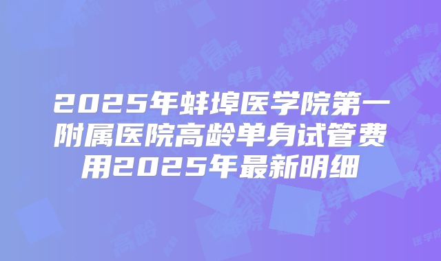 2025年蚌埠医学院第一附属医院高龄单身试管费用2025年最新明细