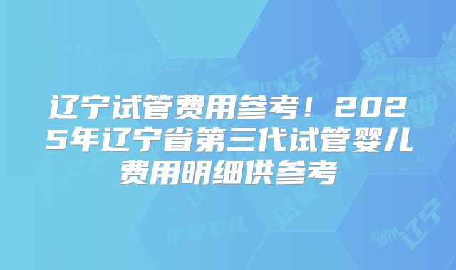 辽宁试管费用参考！2025年辽宁省第三代试管婴儿费用明细供参考