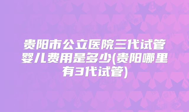 贵阳市公立医院三代试管婴儿费用是多少(贵阳哪里有3代试管)