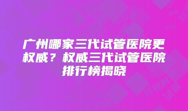 广州哪家三代试管医院更权威？权威三代试管医院排行榜揭晓