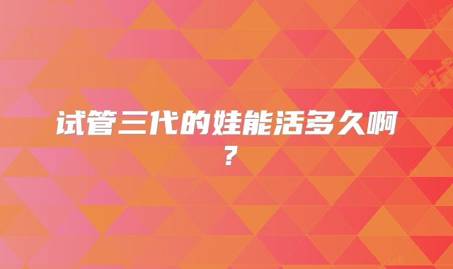 试管三代的娃能活多久啊？
