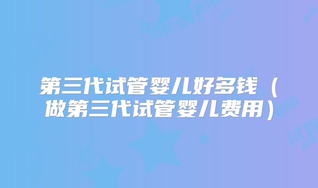 第三代试管婴儿好多钱（做第三代试管婴儿费用）