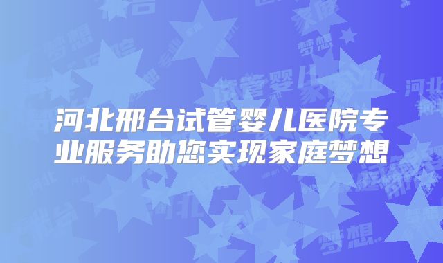 河北邢台试管婴儿医院专业服务助您实现家庭梦想