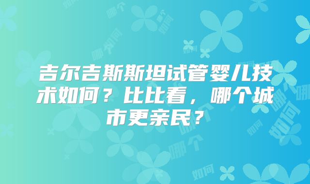 吉尔吉斯斯坦试管婴儿技术如何？比比看，哪个城市更亲民？