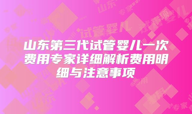 山东第三代试管婴儿一次费用专家详细解析费用明细与注意事项