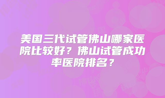 美国三代试管佛山哪家医院比较好？佛山试管成功率医院排名？