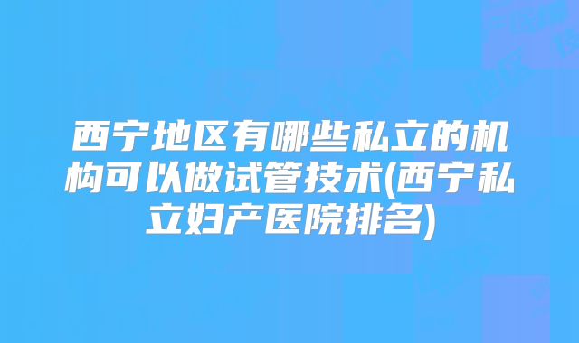 西宁地区有哪些私立的机构可以做试管技术(西宁私立妇产医院排名)