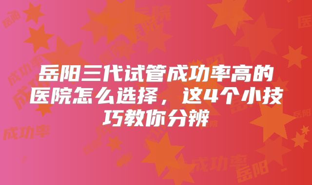 岳阳三代试管成功率高的医院怎么选择，这4个小技巧教你分辨