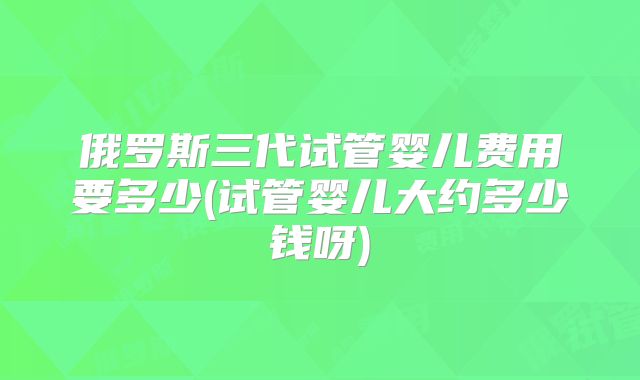 俄罗斯三代试管婴儿费用要多少(试管婴儿大约多少钱呀)