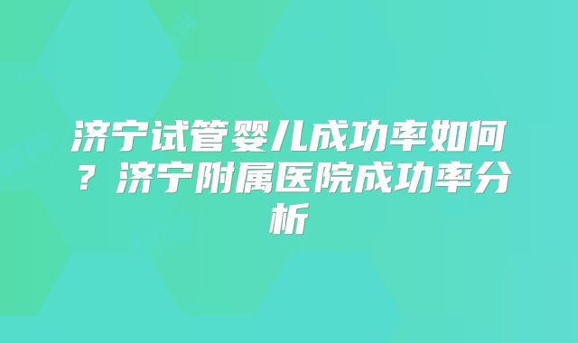 济宁试管婴儿成功率如何?济宁附属医院成功率分析