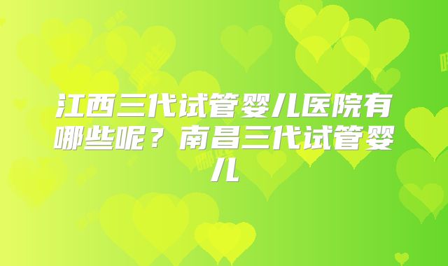 江西三代试管婴儿医院有哪些呢?南昌三代试管婴儿