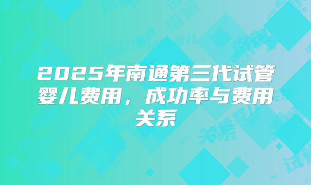 2025年南通第三代试管婴儿费用，成功率与费用关系