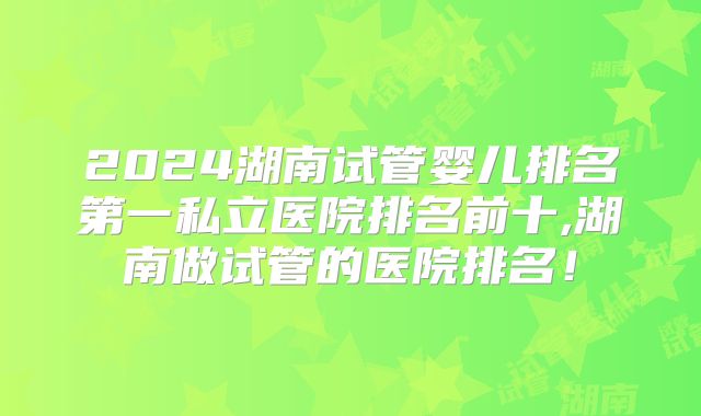 2024湖南试管婴儿排名第一私立医院排名前十,湖南做试管的医院排名！