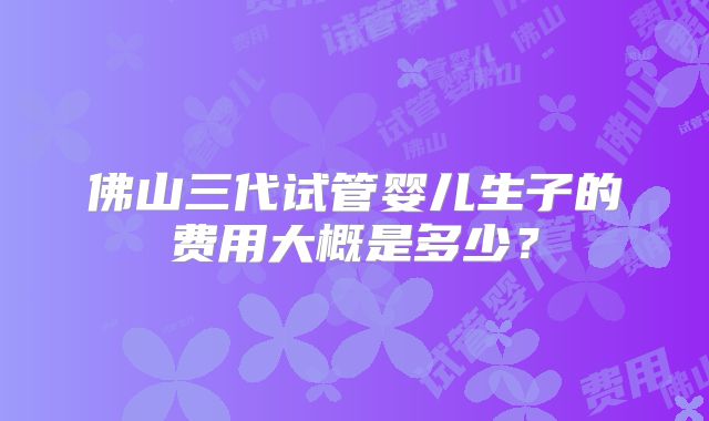 佛山三代试管婴儿生子的费用大概是多少？