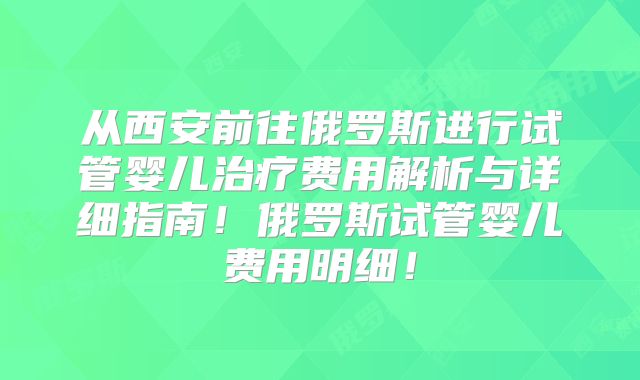 从西安前往俄罗斯进行试管婴儿治疗费用解析与详细指南！俄罗斯试管婴儿费用明细！
